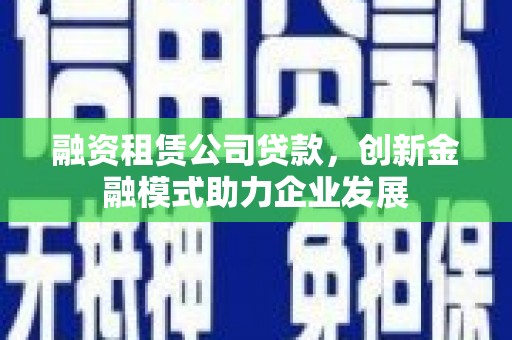 安仁融资租赁公司贷款，创新金融模式助力企业发展
