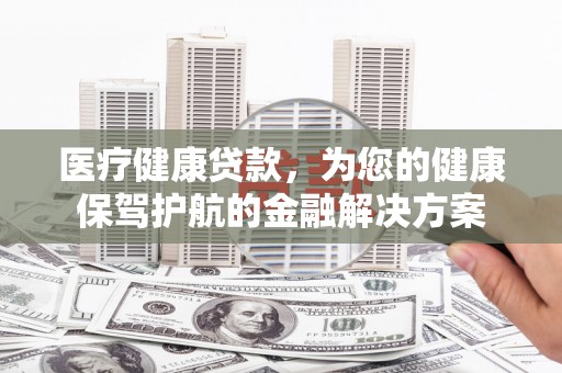 乌海医疗健康贷款，为您的健康保驾护航的金融解决方案